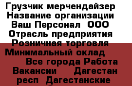 Грузчик-мерчендайзер › Название организации ­ Ваш Персонал, ООО › Отрасль предприятия ­ Розничная торговля › Минимальный оклад ­ 12 000 - Все города Работа » Вакансии   . Дагестан респ.,Дагестанские Огни г.